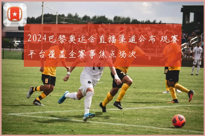 2024巴黎奥运会直播渠道公布 观赛平台覆盖全赛事焦点场次