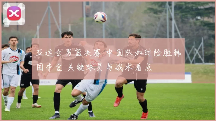 亚运会男篮决赛 中国队加时险胜韩国夺金 关键球员与战术看点