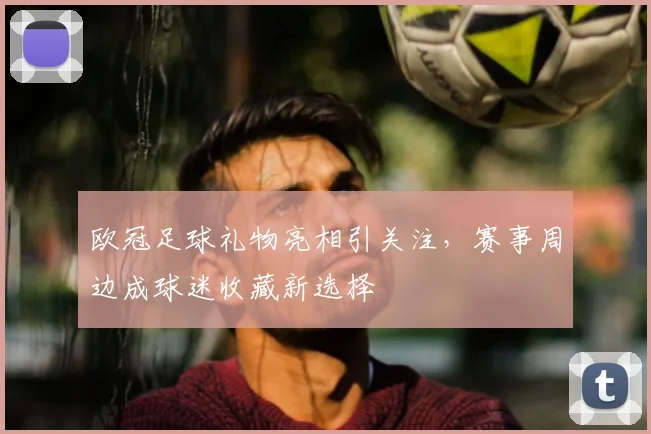 欧冠足球礼物亮相引关注，赛事周边成球迷收藏新选择