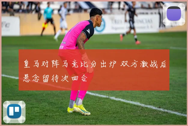 皇马对阵马竞比分出炉 双方激战后悬念留待次回合