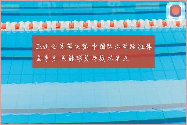 亚运会男篮决赛 中国队加时险胜韩国夺金 关键球员与战术看点