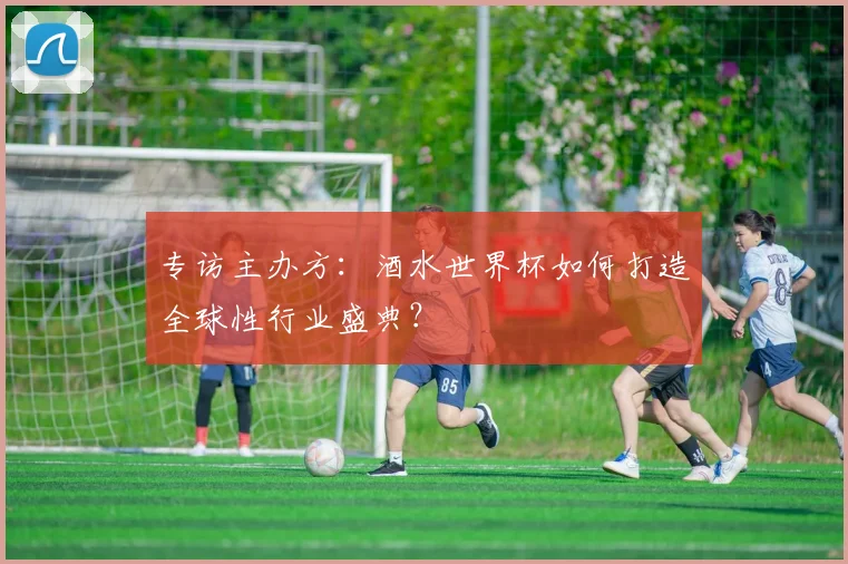 专访主办方：酒水世界杯如何打造全球性行业盛典？