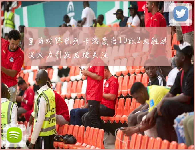 皇马对阵巴列卡诺轰出10比2大胜进攻火力引发后续关注