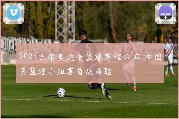 2024巴黎奥运会篮球赛程公布 中国男篮迎小组赛首战考验