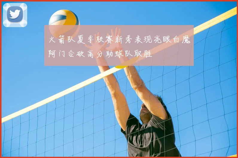火箭队夏季联赛新秀表现亮眼白魔阿门合砍高分助球队取胜