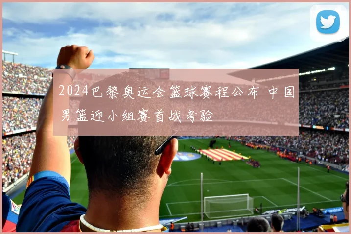 2024巴黎奥运会篮球赛程公布 中国男篮迎小组赛首战考验