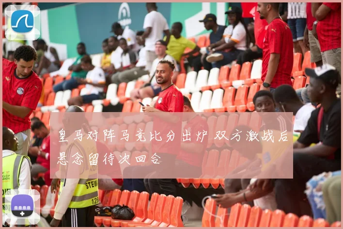 皇马对阵马竞比分出炉 双方激战后悬念留待次回合
