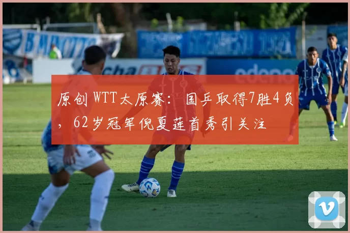 原创 WTT太原赛：国乒取得7胜4负，62岁冠军倪夏莲首秀引关注