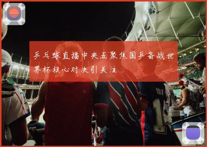 乒乓球直播中央五聚焦国乒备战世界杯核心对决引关注