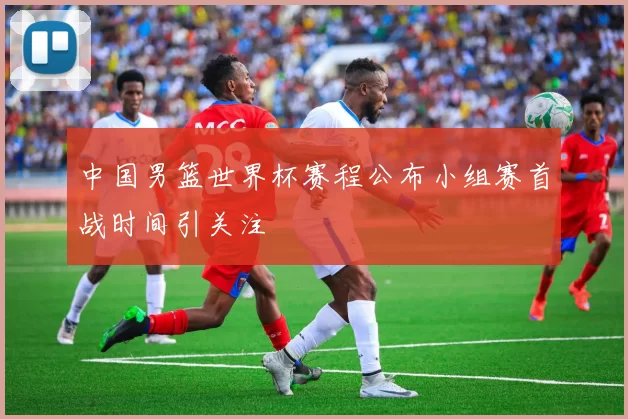 中国男篮世界杯赛程公布小组赛首战时间引关注