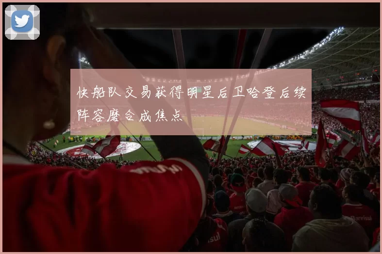 快船队交易获得明星后卫哈登后续阵容磨合成焦点