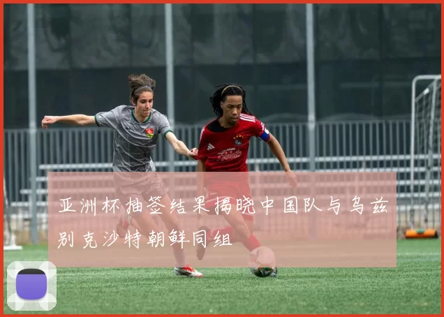 亚洲杯抽签结果揭晓中国队与乌兹别克沙特朝鲜同组