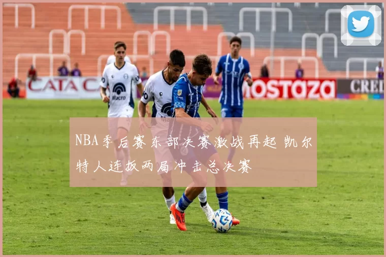 NBA季后赛东部决赛激战再起 凯尔特人连扳两局冲击总决赛