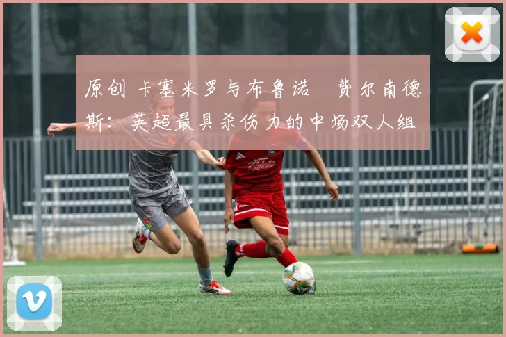 原创 卡塞米罗与布鲁诺・费尔南德斯：英超最具杀伤力的中场双人组