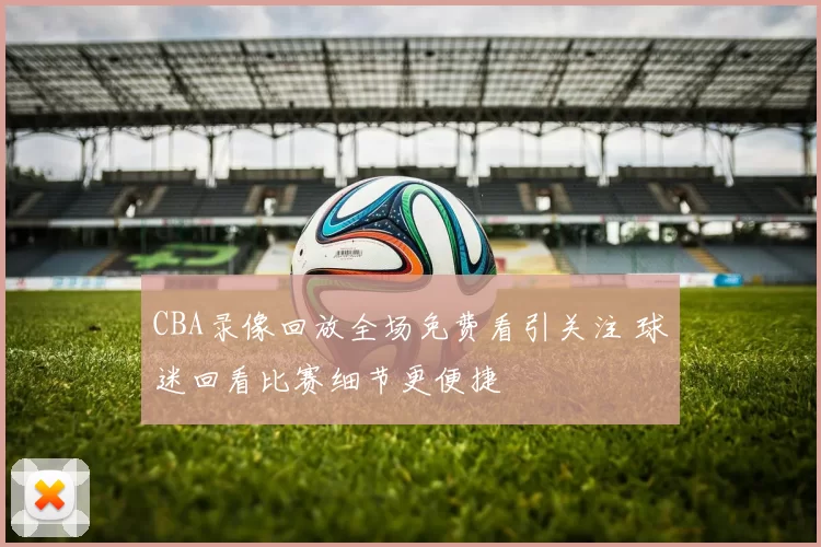CBA录像回放全场免费看引关注 球迷回看比赛细节更便捷
