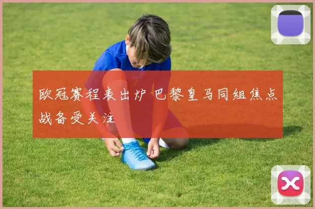 欧冠赛程表出炉 巴黎皇马同组焦点战备受关注