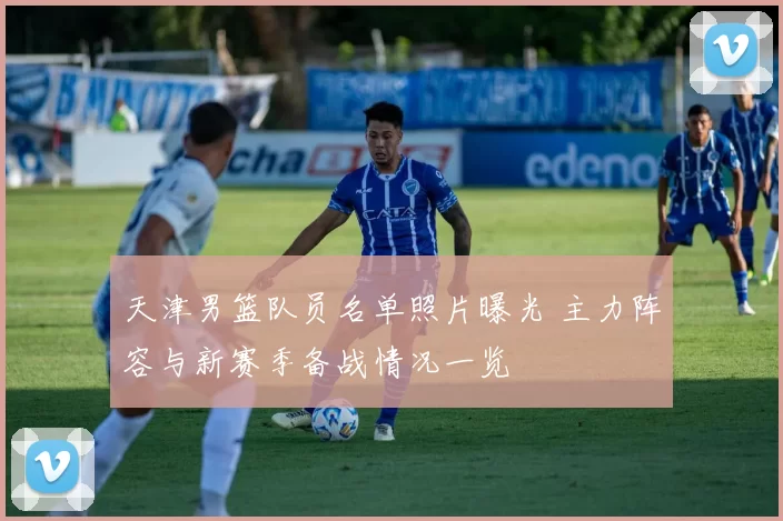天津男篮队员名单照片曝光 主力阵容与新赛季备战情况一览