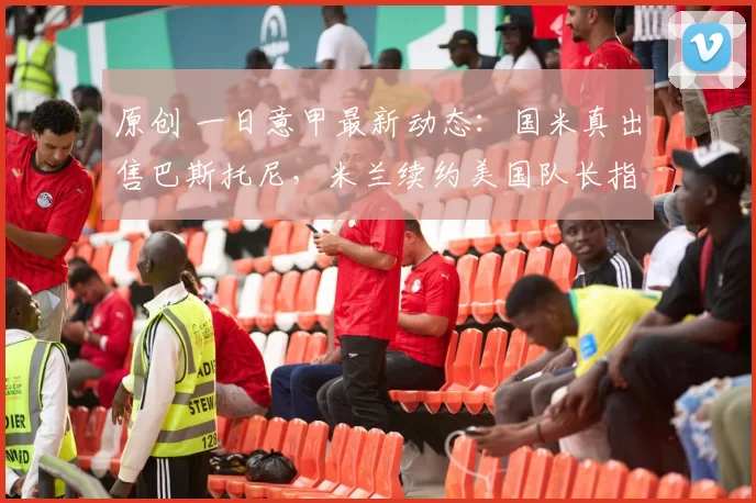 原创 一日意甲最新动态：国米真出售巴斯托尼，米兰续约美国队长指日可待