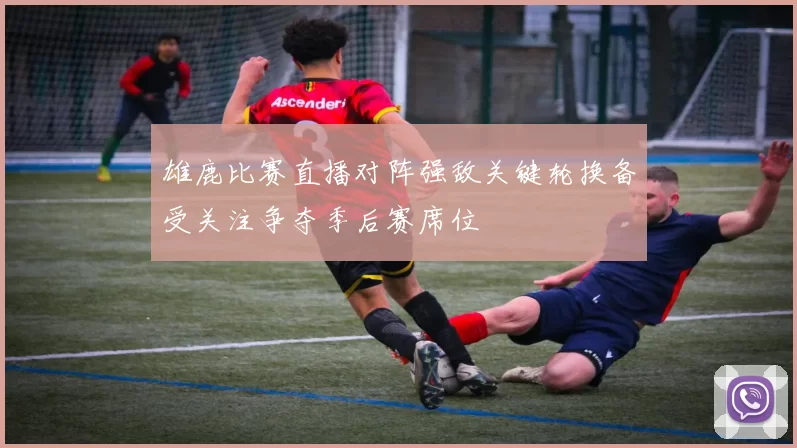 雄鹿比赛直播对阵强敌关键轮换备受关注争夺季后赛席位