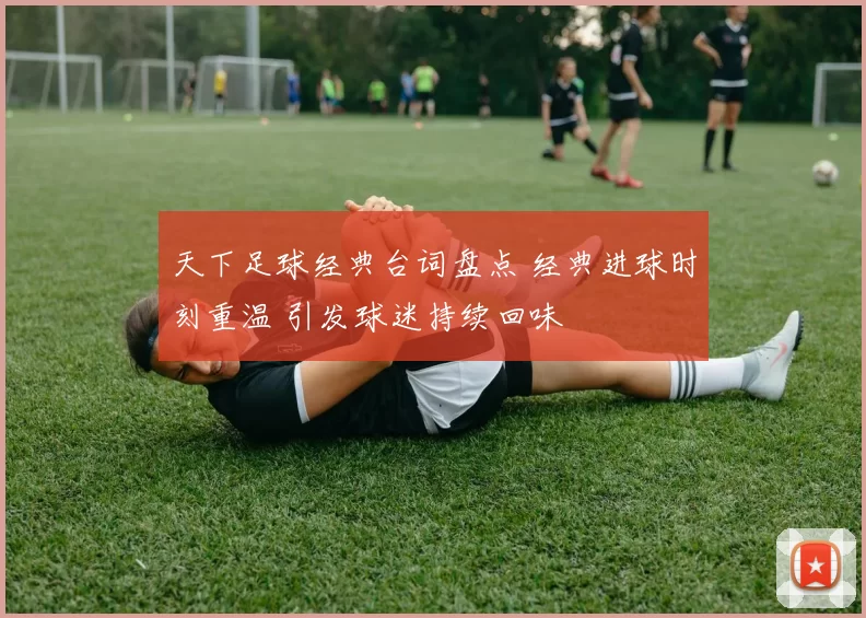 天下足球经典台词盘点 经典进球时刻重温 引发球迷持续回味
